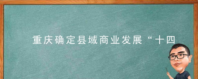 重庆确定县域商业发展“十四五”目标,到2025年,县