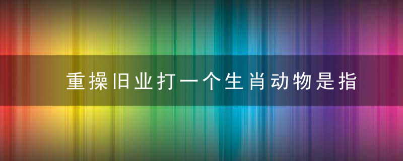 重操旧业打一个生肖动物是指什么生肖！广州疫情防控措施！