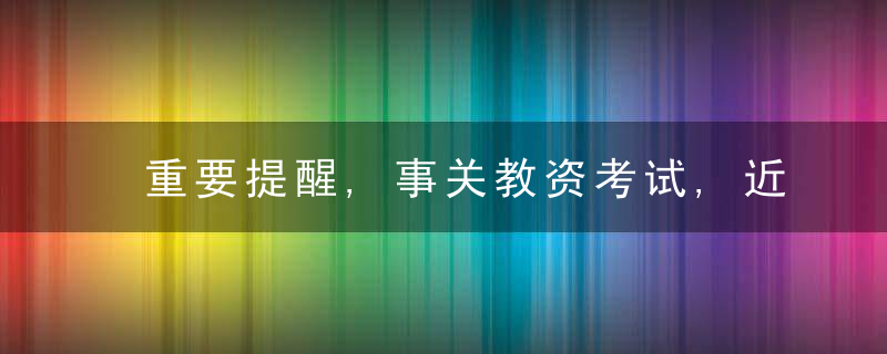 重要提醒,事关教资考试,近日最新