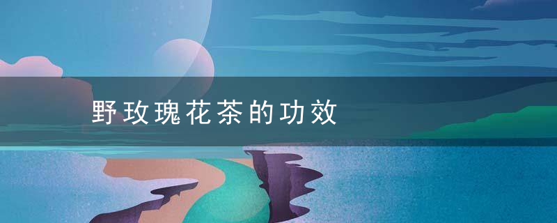 野玫瑰花茶的功效，野玫瑰花茶的功效与禁忌