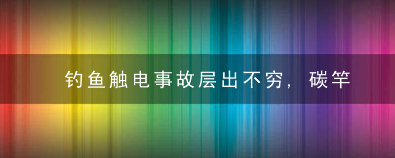 钓鱼触电事故层出不穷,碳竿导电是致命缺陷玻璃钢鱼竿