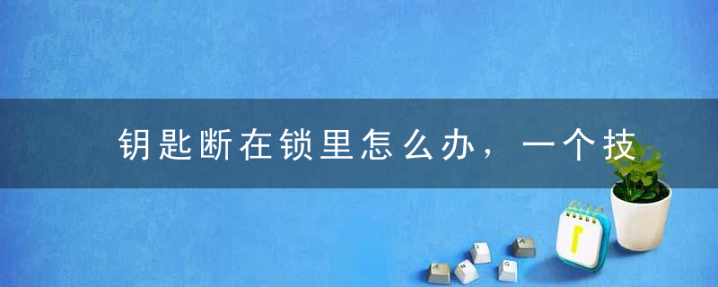 钥匙断在锁里怎么办，一个技巧轻松取出断钥匙