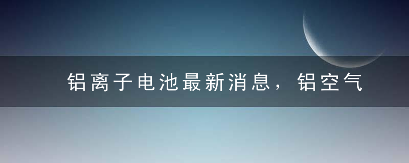 铝离子电池最新消息，铝空气电池最新消息