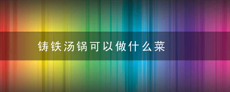 铸铁汤锅可以做什么菜，铸铁锅可以做汤吗