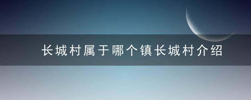 长城村属于哪个镇长城村介绍，长城村属于哪个镇