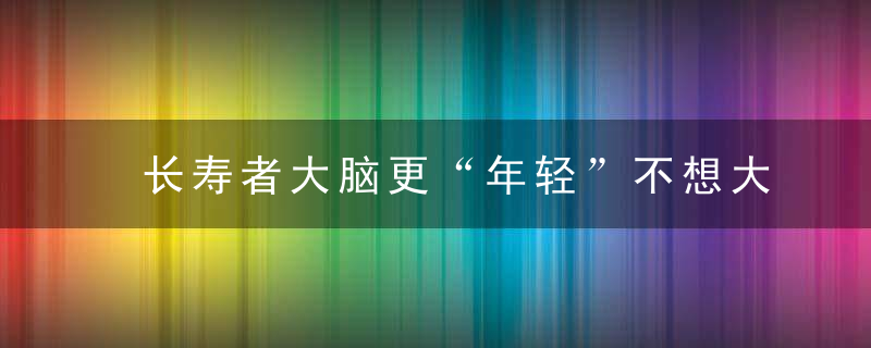 长寿者大脑更“年轻”不想大脑“未老先衰”你需要知道这些！