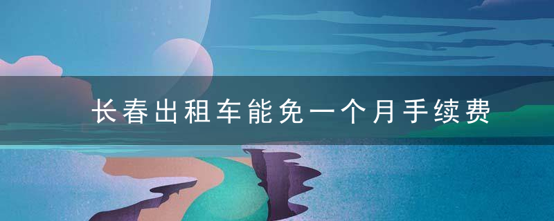 长春出租车能免一个月手续费吗（长春市出租车起步价）