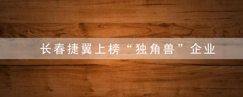 长春捷翼上榜“独角兽”企业榜单 估值90亿元位列全国第59位