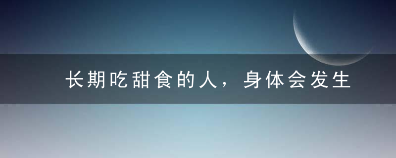 长期吃甜食的人，身体会发生哪些变化？，长期吃甜食的人突然戒糖会有什么反应