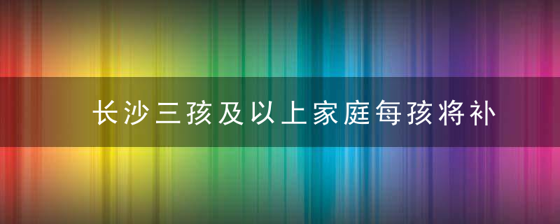 长沙三孩及以上家庭每孩将补贴1万