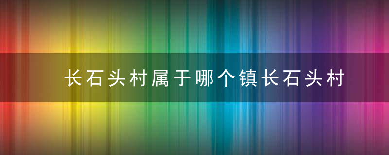 长石头村属于哪个镇长石头村介绍，石头镇有哪些村