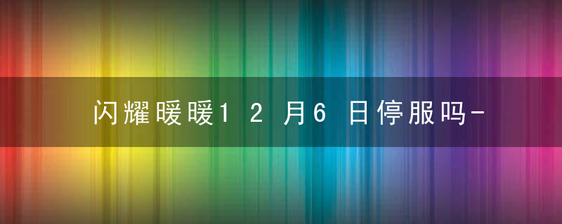 闪耀暖暖12月6日停服吗-闪耀暖暖12月6日怎么不能玩2022年12月6日停服公告内容一览 最新版 官方下载