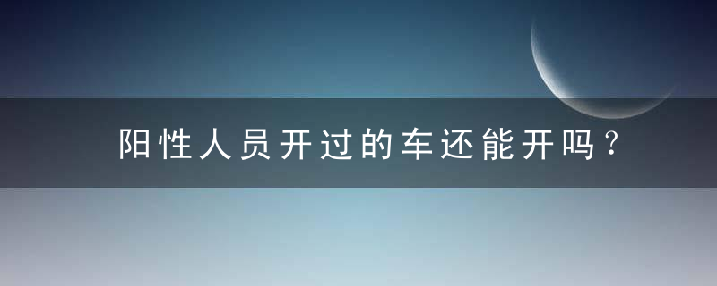 阳性人员开过的车还能开吗？新冠确诊开过的车还能开吗