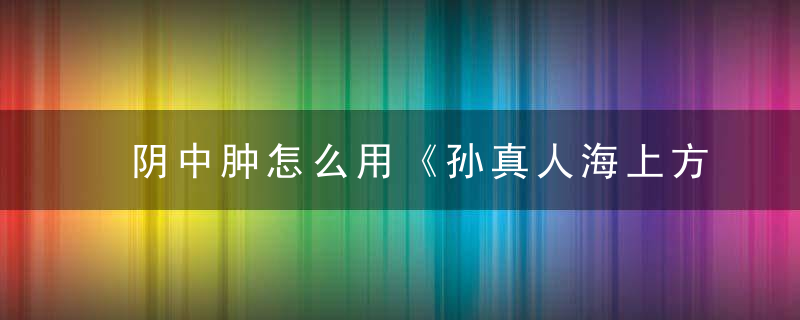 阴中肿怎么用《孙真人海上方》 阴中肿，阴脣肿了怎么消肿