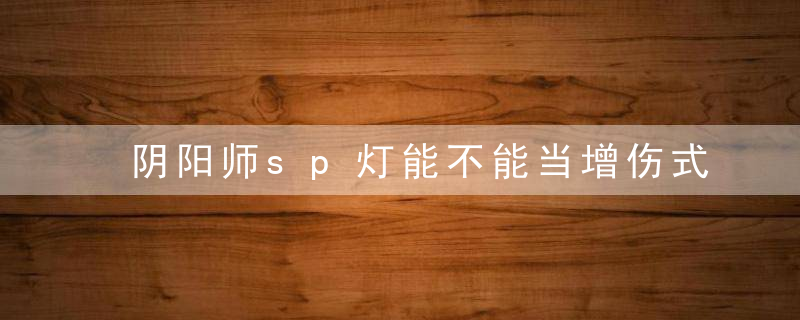 阴阳师sp灯能不能当增伤式神(阴阳师sp鬼吞增伤多少)