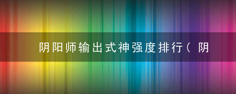 阴阳师输出式神强度排行(阴阳师2022输出式神排行)