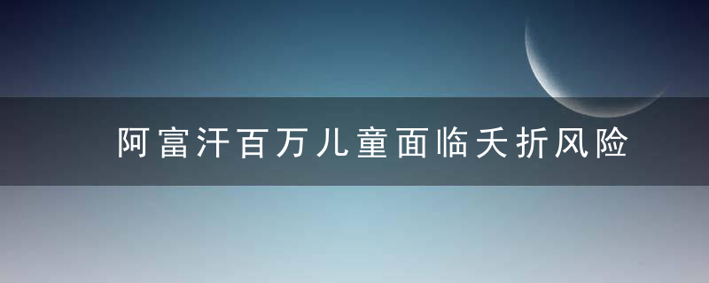 阿富汗百万儿童面临夭折风险,营养不良,缺医少药