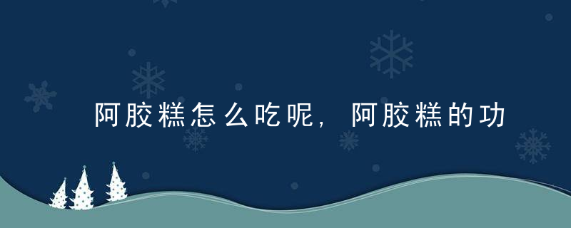 阿胶糕怎么吃呢,阿胶糕的功效是什么,阿胶糕是什么呢,阿胶糕的适合人群