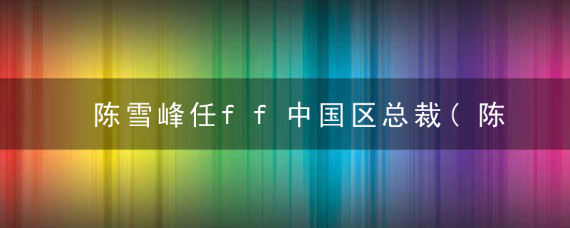 陈雪峰任ff中国区总裁(陈雪峰任FF中国区CEO)