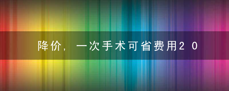 降价,一次手术可省费用20000元左右,近日最新