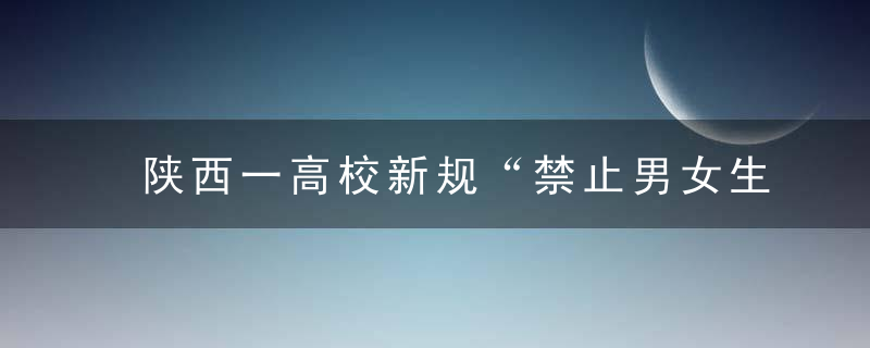 陕西一高校新规“禁止男女生过分肢体接触”引热议,校方