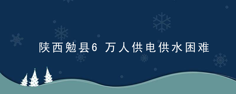 陕西勉县6万人供电供水困难,China防办,应急管理部增派