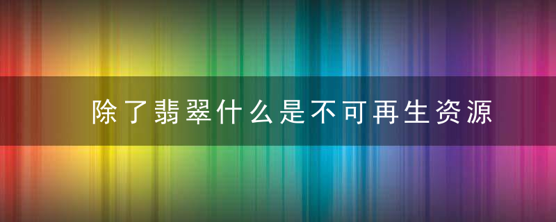 除了翡翠什么是不可再生资源 不可再生资源的品种