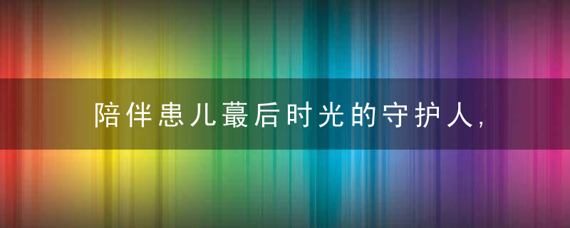 陪伴患儿蕞后时光的守护人,希望每次道别都不留遗憾,