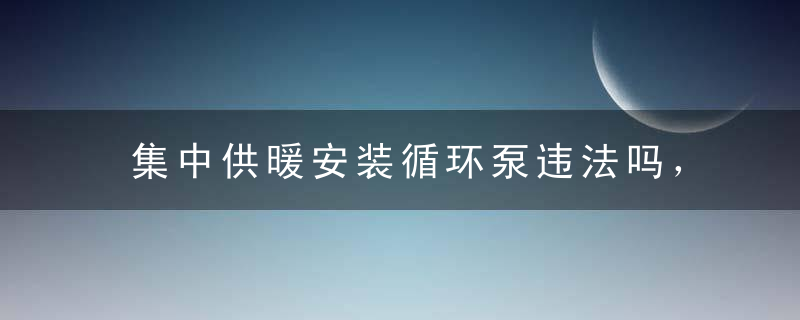 集中供暖安装循环泵违法吗，集中供暖安装循环泵有用吗，集中供暖安装循环泵可以调温度吗