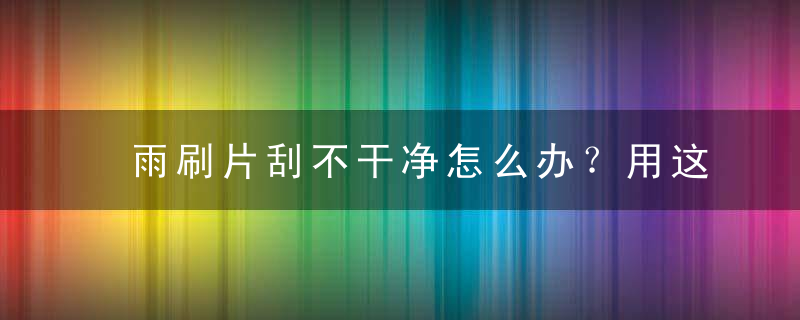 雨刷片刮不干净怎么办？用这招快速搞定