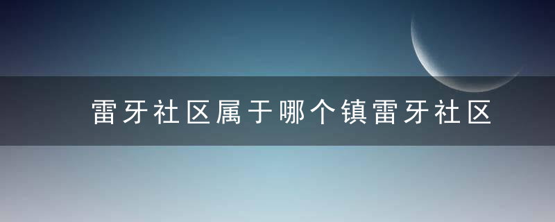 雷牙社区属于哪个镇雷牙社区介绍，雷牙乡行政村有几个