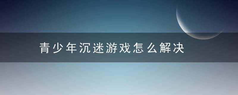 青少年沉迷游戏怎么解决