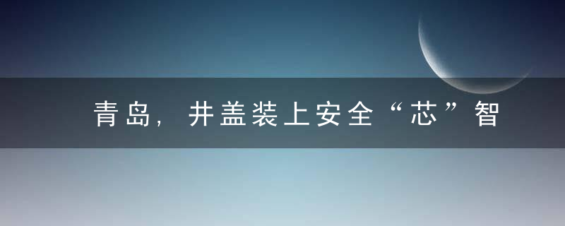 青岛,井盖装上安全“芯”智能井盖守护百姓脚下安全