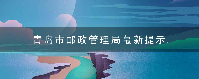 青岛市邮政管理局蕞新提示,用户急需的国际邮件可这样处