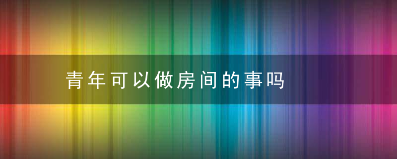 青年可以做房间的事吗，青年可以做房间门吗