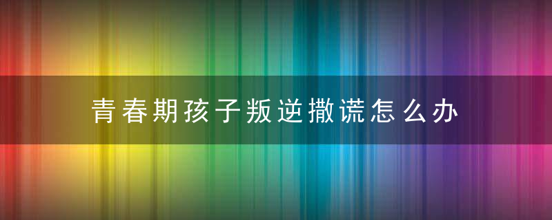 青春期孩子叛逆撒谎怎么办