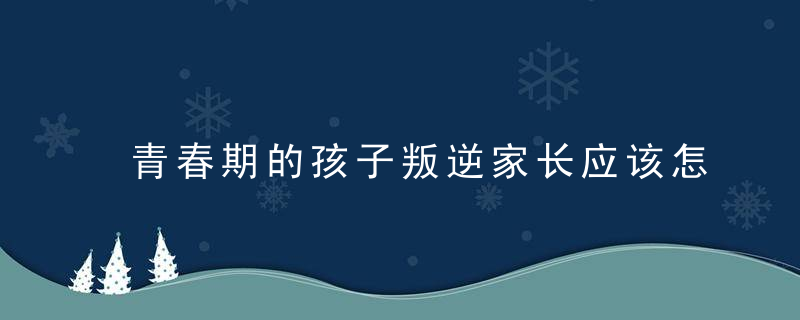 青春期的孩子叛逆家长应该怎么做 面对青春期的孩子叛逆家长如何教育