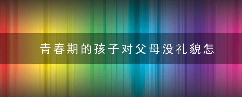 青春期的孩子对父母没礼貌怎么办