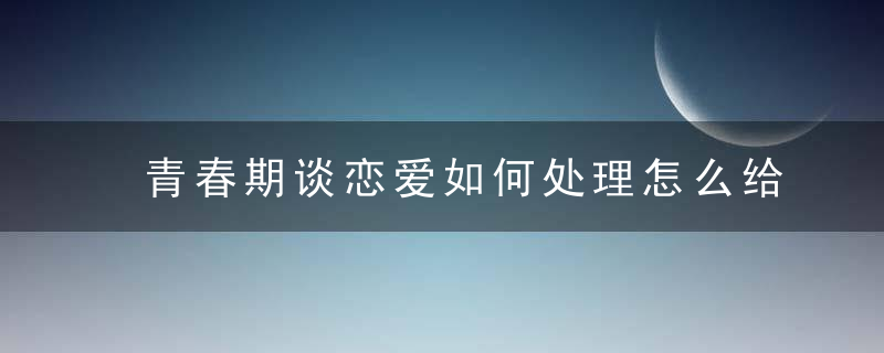 青春期谈恋爱如何处理怎么给孩子讲明白 青春期谈恋爱的处理方法