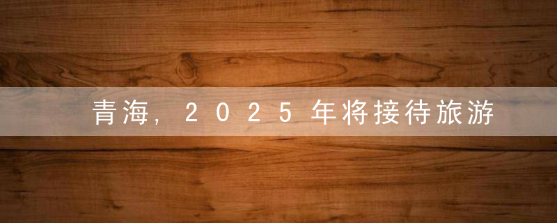 青海,2025年将接待旅游人次7300万