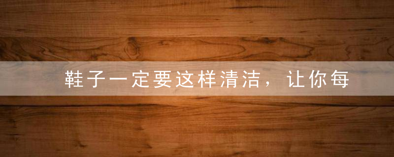 鞋子一定要这样清洁，让你每天都穿新鞋子~