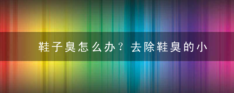 鞋子臭怎么办？去除鞋臭的小窍门，鞋子臭味怎么快速去除