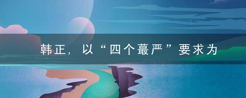 韩正,以“四个蕞严”要求为根本遵循,不断提升食品安全