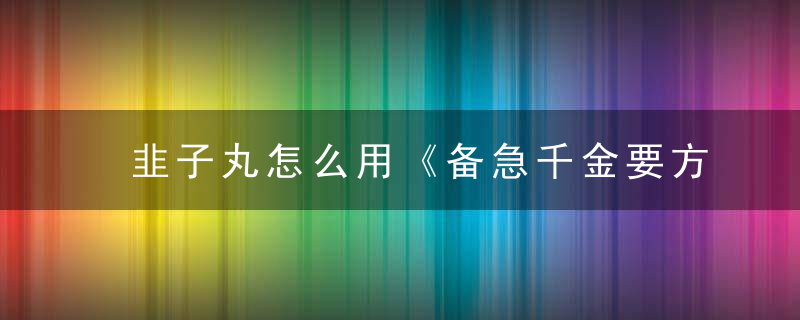 韭子丸怎么用《备急千金要方》 韭子丸，韭莱丸孑怎么做