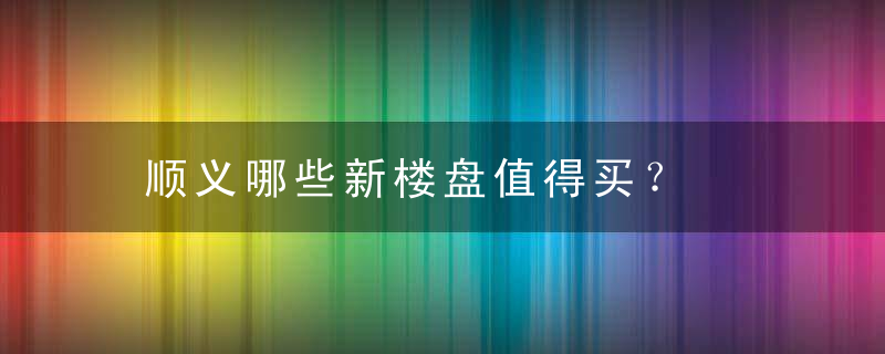 顺义哪些新楼盘值得买？