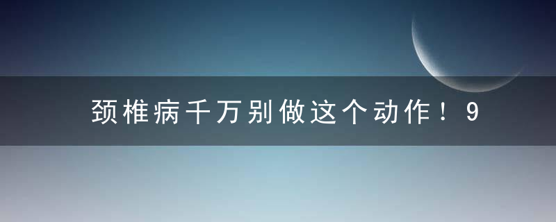 颈椎病千万别做这个动作！99%的人都错了