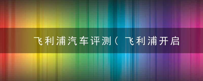 飞利浦汽车评测(飞利浦开启全新)