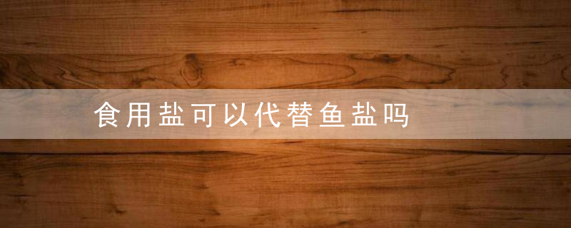 食用盐可以代替鱼盐吗