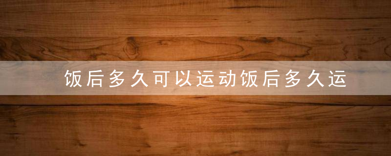 饭后多久可以运动饭后多久运动不伤身吃饭养生观饭后多久可以运动不影响消化