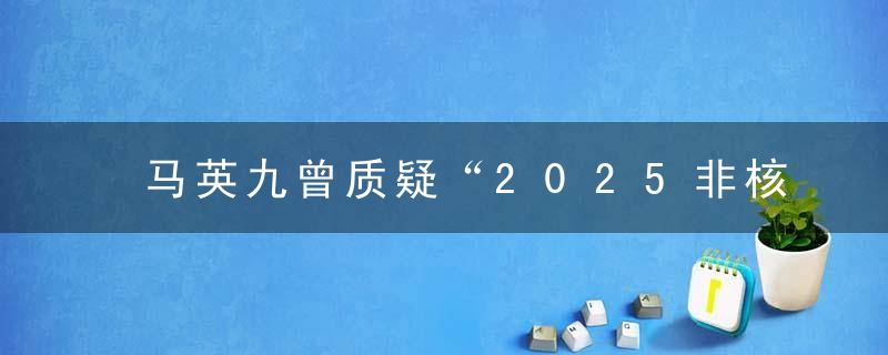 马英九曾质疑“2025非核家园”,蔡英文吹牛,我的专